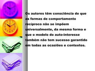 Os autores têm consciência de que
as formas de comportamento
recíproco não se impõem
universalmente, da mesma forma e
que o modelo do auto-interesse
também não tem sucesso garantido
em todas as ocasiões e contextos.
 