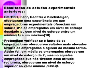 Resultados de estudos experimentais
anteriores:
Em 1997, Fehr, Gachter e Kirchsteiger,
efectuaram uma experiência em que
empregadores experimentais ofereciam um
salário W e os empregados um nível de esforço
desejado e , com nível de esforço entre um
mínimo(1) e um máximo(10)
Pretendiam verificar se o facto de os
empregadores oferecerem salários mais elevados
levaria os empregados a agirem da mesma forma.
Assim foi, em média os empregados ofereceram
um nível de esforço de 7, mesmo aqueles
empregados que não tiveram essa atitude
recíproca, ofereceram um nível de esforço
superior ao valor mínimo (e=4.4).
 