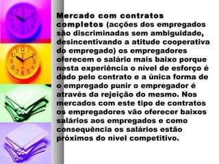 Mercado com contratos
completos (acções dos empregados
são discriminadas sem ambiguidade,
desincentivando a atitude cooperativa
do empregado) os empregadores
oferecem o salário mais baixo porque
nesta experiência o nível de esforço é
dado pelo contrato e a única forma de
o empregado punir o empregador é
através da rejeição do mesmo. Nos
mercados com este tipo de contratos
os empregadores vão oferecer baixos
salários aos empregados e como
consequência os salários estão
próximos do nível competitivo.
 
