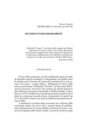 Nuova Umanità
XXVIII (2006/3-4) 165-166, pp. 493-509

RECIPROCITÀ DI LUIGINO BRUNI

«In fondo l’“amore” è un’unica realtà, seppur con diverse
dimensioni; di volta in volta, l’una o l’altra dimensione
può emergere maggiormente. Dove però le due dimensioni
si distaccano completamente l’una dall’altra, si profila una
caricatura o in ogni caso una forma riduttiva dell’amore».
BENEDETTO XVI

1. INTRODUZIONE
Il tema della reciprocità, uno dei tradizionali campi di studio
di discipline quali la sociologia e l’antropologia, da qualche anno
ha destato pure l’interesse di autorevoli economisti ed è così entrato a far parte – a pieno diritto – dell’agenda di ricerca delle
scienze economiche. Utilizzando “EconLit”, la banca dati dell’American Economic Association che censisce gli articoli apparsi in
oltre 400 riviste di scienze economiche a livello mondiale, si rileva
che tra il 1970 e il 2005 sono stati 286 gli articoli scientifici nel cui
titolo era contenuta la parola chiave «reciprocità»; di questi ben
173 (cioè il 60%) hanno una data di pubblicazione posteriore all’anno 2000.
A stimolare la curiosità degli economisti nei confronti della
reciprocità, dando vita ad un vero e proprio boom di pubblicazioni sull’argomento, ha senza dubbio contribuito il ricorso, sempre più frequente nelle scienze sociali, a strumenti di lavoro quali

 