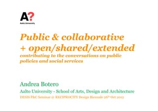 Public & collaborative
+ open/shared/extended
contributing to the conversations on public
policies and social services




Andrea Botero
Aalto University - School of Arts, Design and Architecture
DESIS P&C Seminar @ RECIPROCITY Design Biennale 26th Oct 2012
 