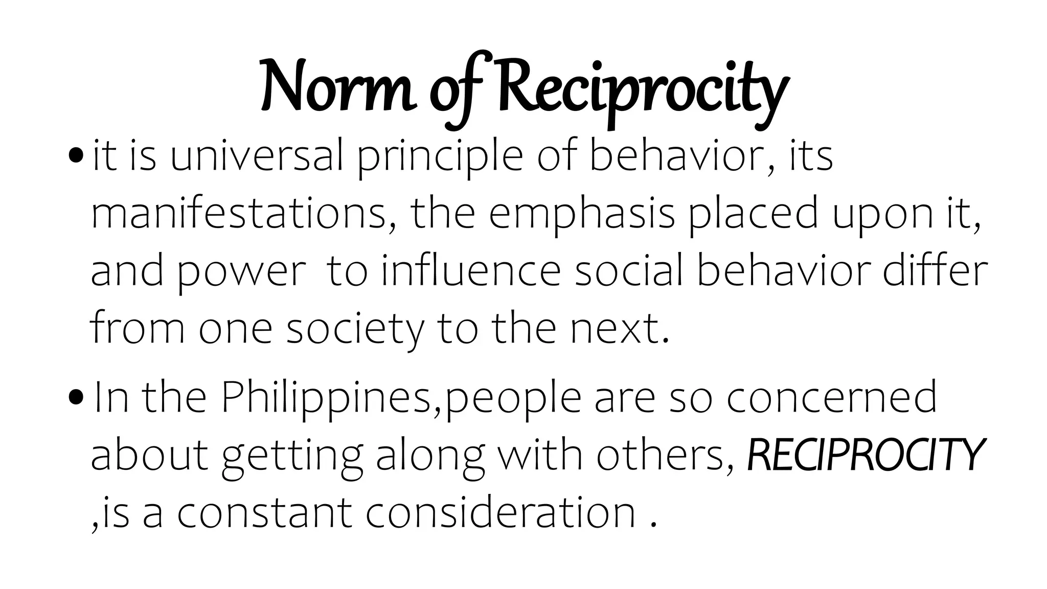 Norm of Reciprocity
•it is universal principle of behavior, its
manifestations, the emphasis placed upon it,
and power to influence social behavior differ
from one society to the next.
•In the Philippines,people are so concerned
about getting along with others, RECIPROCITY
,is a constant consideration .