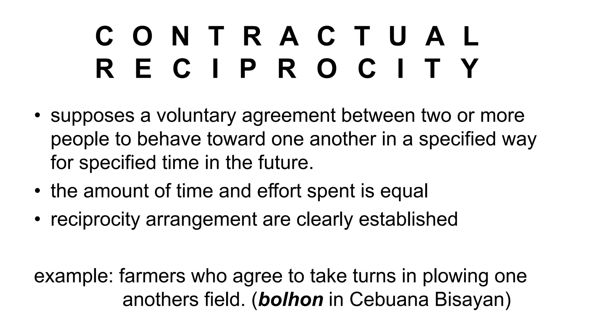 C O N T R A C T U A L
R E C I P R O C I T Y
• supposes a voluntary agreement between two or more
people to behave toward one another in a specified way
for specified time in the future.
• the amount of time and effort spent is equal
• reciprocity arrangement are clearly established
example: farmers who agree to take turns in plowing one
anothers field. (bolhon in Cebuana Bisayan)