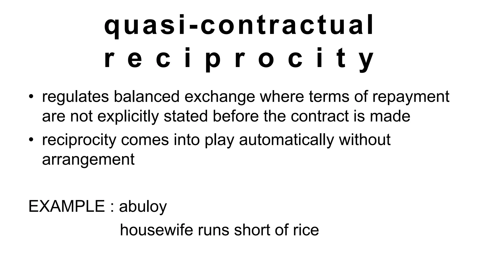 quasi-contractual
r e c i p r o c i t y
• regulates balanced exchange where terms of repayment
are not explicitly stated before the contract is made
• reciprocity comes into play automatically without
arrangement
EXAMPLE : abuloy
housewife runs short of rice