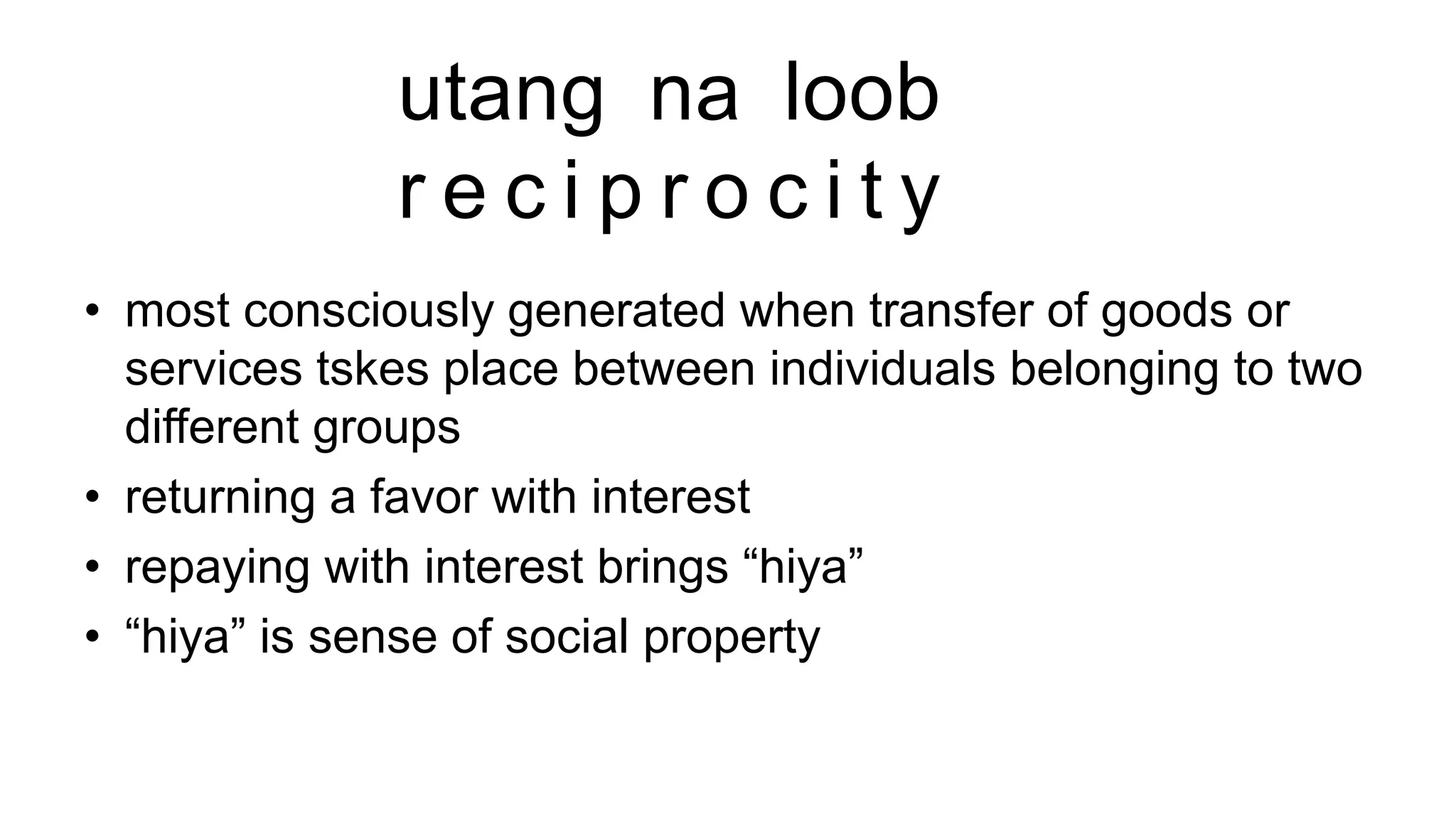utang na loob
r e c i p r o c i t y
• most consciously generated when transfer of goods or
services tskes place between individuals belonging to two
different groups
• returning a favor with interest
• repaying with interest brings “hiya”
• “hiya” is sense of social property