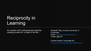 Reciprocity in
Learning
Co-creation with undergraduate students-
creating content for ‘a week in the life...’
Elizabeth Tilley, formerly University of
Cambridge
Email: elizabeth.tilley@cantab.net
Twitter: @LibTil
Frankie Kendal, Cambridge SU
Email: frankie.kendal@cambridgesu.co.uk
 