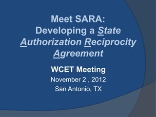 Meet SARA:
   Developing a State
Authorization Reciprocity
       Agreement
      WCET Meeting
      November 2 , 2012
       San Antonio, TX
 