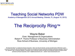 Teaching Social Networks PDW
Academy of Management 2013 Annual Meeting, Orlando, FL (August 10, 2013)
The Reciprocity Ring™
Wayne Baker
Chair, Management & Organizations
Robert P. Thome Professor of Business Administration
Ross School of Business, University of Michigan
The Reciprocity Ring™ is a trademark of Humax Corporation. Please note that all materials, concepts and information ("Materials") used or
presented in conjunction with the Reciprocity Ring™ activity are the property of Humax Corporation and further protected by copyright. Please do
use, reproduce, copy, or otherwise duplicate, or distribute, lend or otherwise transfer any copies of such Materials without the express written
permission of Humax Corporation. Email <info@humaxnetworks.com> , website <www.humaxnetworks.com>
 