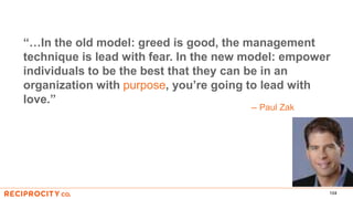 104
“…In the old model: greed is good, the management
technique is lead with fear. In the new model: empower
individuals to be the best that they can be in an
organization with purpose, you’re going to lead with
love.”
-- Paul Zak
 