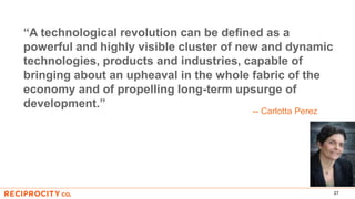 27
“A technological revolution can be defined as a
powerful and highly visible cluster of new and dynamic
technologies, products and industries, capable of
bringing about an upheaval in the whole fabric of the
economy and of propelling long-term upsurge of
development.”
-- Carlotta Perez
 
