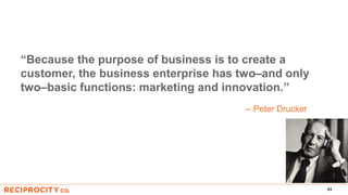 84
“Because the purpose of business is to create a
customer, the business enterprise has two–and only
two–basic functions: marketing and innovation.”
-- Peter Drucker
 