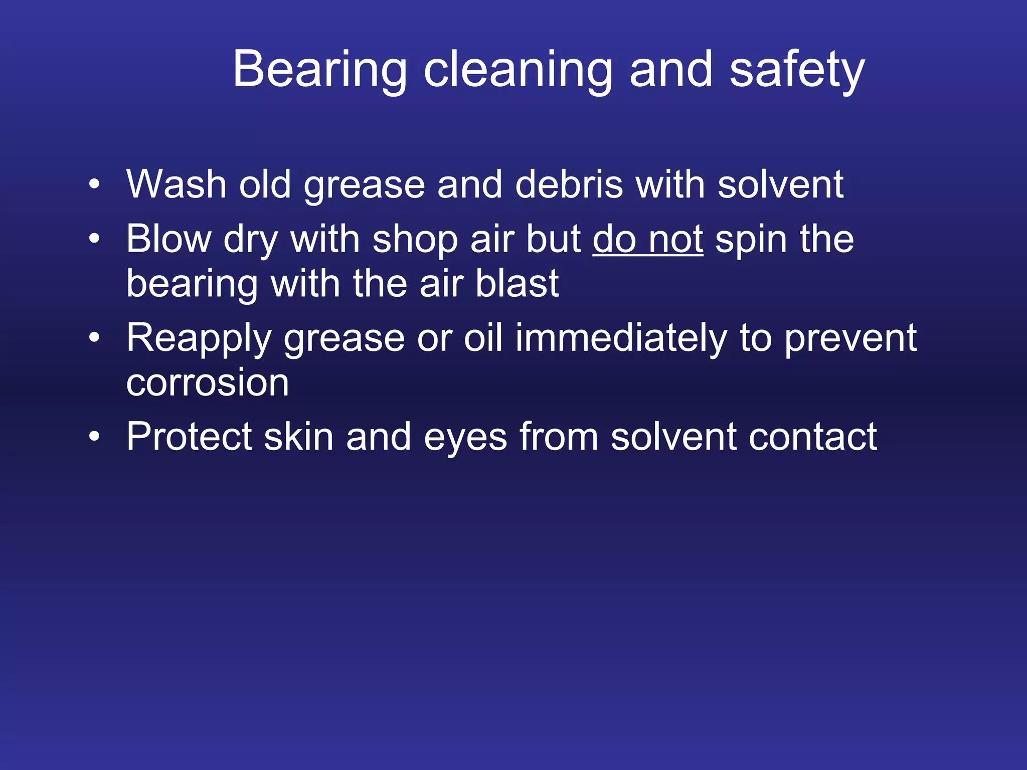 Bearing cleaning and safety Wash old grease and debris with solvent Blow dry with shop air but  do not  spin the bearing with the air blast Reapply grease or oil immediately to prevent corrosion Protect skin and eyes from solvent contact 