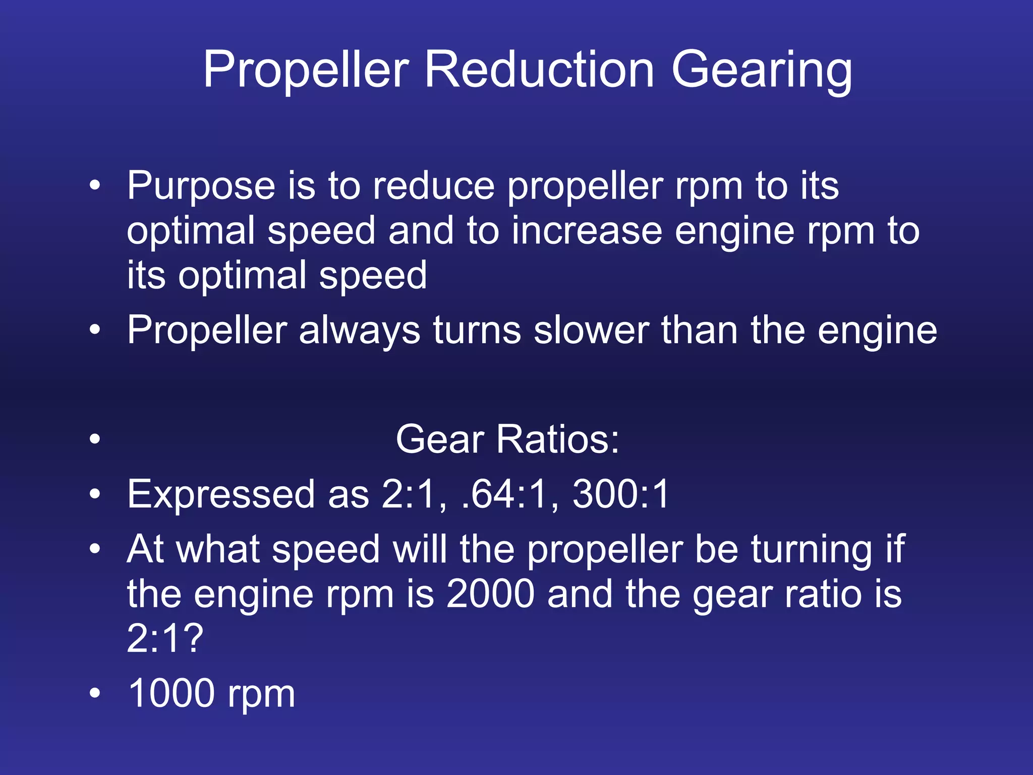 Propeller Reduction Gearing Purpose is to reduce propeller rpm to its optimal speed and to increase engine rpm to its optimal speed Propeller always turns slower than the engine Gear Ratios: Expressed as 2:1, .64:1, 300:1 At what speed will the propeller be turning if the engine rpm is 2000 and the gear ratio is 2:1? 1000 rpm 