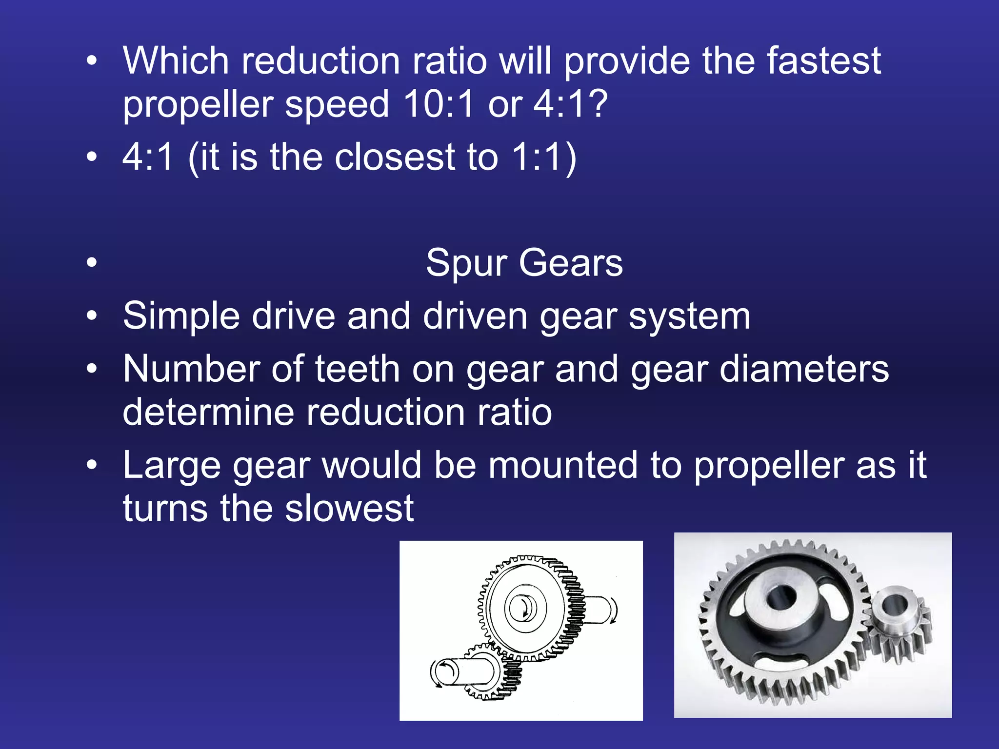 Which reduction ratio will provide the fastest propeller speed 10:1 or 4:1? 4:1 (it is the closest to 1:1) Spur Gears Simple drive and driven gear system Number of teeth on gear and gear diameters determine reduction ratio Large gear would be mounted to propeller as it turns the slowest 