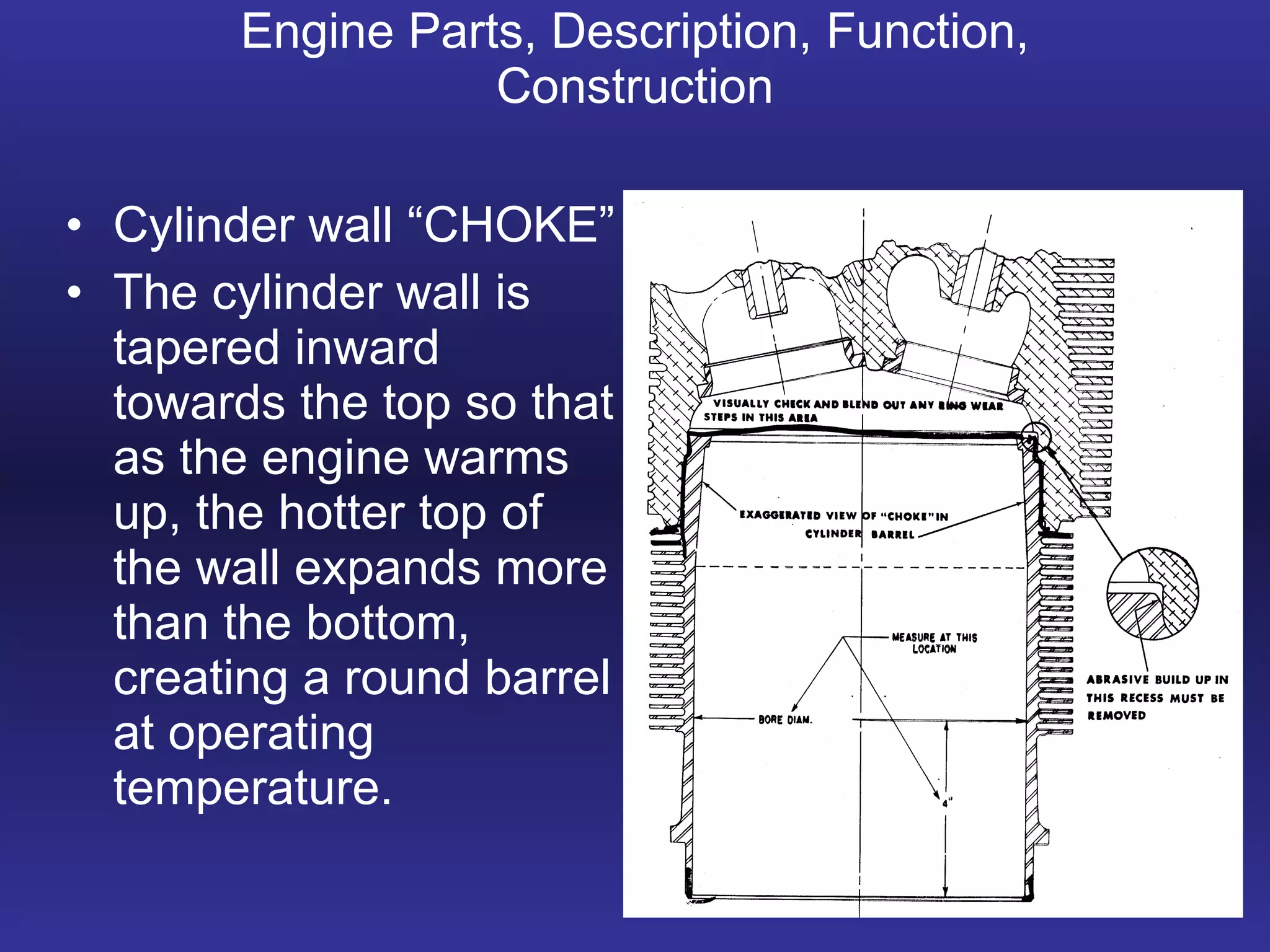 Engine Parts, Description, Function, Construction Cylinder wall “CHOKE” The cylinder wall is tapered inward towards the top so that as the engine warms up, the hotter top of the wall expands more than the bottom, creating a round barrel at operating temperature. 