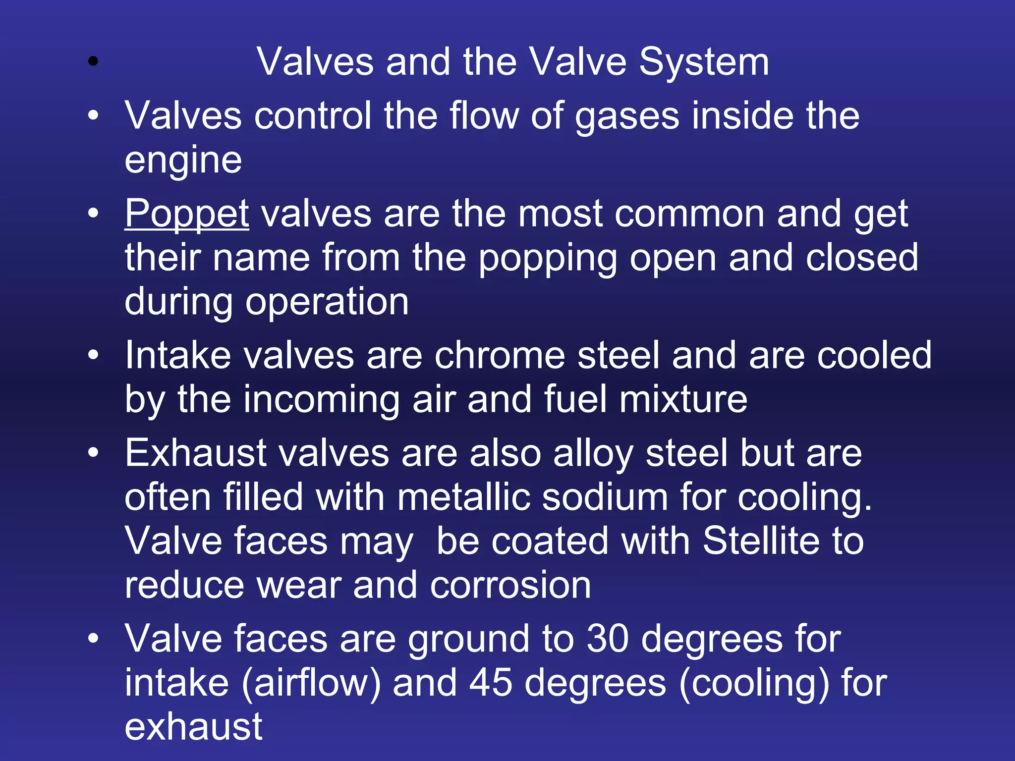 Valves and the Valve System Valves control the flow of gases inside the engine Poppet  valves are the most common and get their name from the popping open and closed during operation Intake valves are chrome steel and are cooled by the incoming air and fuel mixture Exhaust valves are also alloy steel but are often filled with metallic sodium for cooling.  Valve faces may  be coated with Stellite to reduce wear and corrosion Valve faces are ground to 30 degrees for intake (airflow) and 45 degrees (cooling) for exhaust 