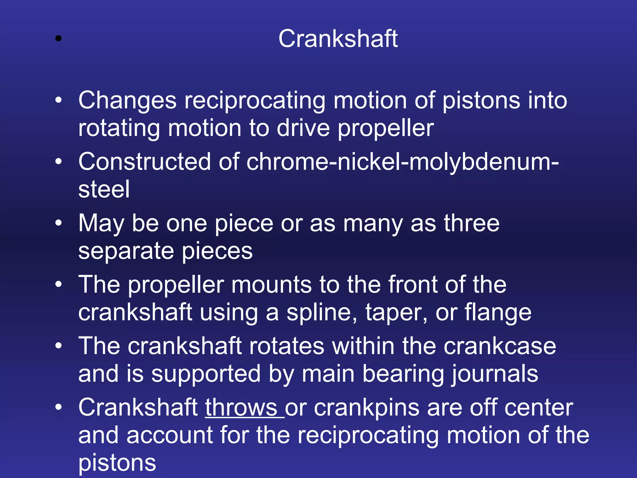 Crankshaft Changes reciprocating motion of pistons into rotating motion to drive propeller Constructed of chrome-nickel-molybdenum-steel May be one piece or as many as three separate pieces The propeller mounts to the front of the crankshaft using a spline, taper, or flange The crankshaft rotates within the crankcase and is supported by main bearing journals Crankshaft  throws  or crankpins are off center and account for the reciprocating motion of the pistons 