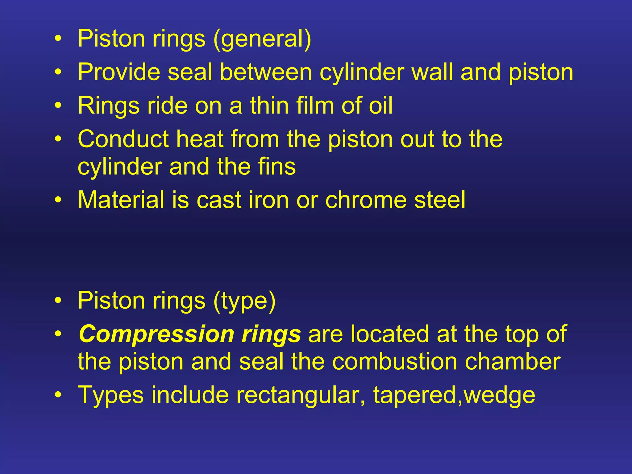 Piston rings (general) Provide seal between cylinder wall and piston Rings ride on a thin film of oil Conduct heat from the piston out to the cylinder and the fins Material is cast iron or chrome steel Piston rings (type) Compression rings  are located at the top of the piston and seal the combustion chamber Types include rectangular, tapered,wedge  