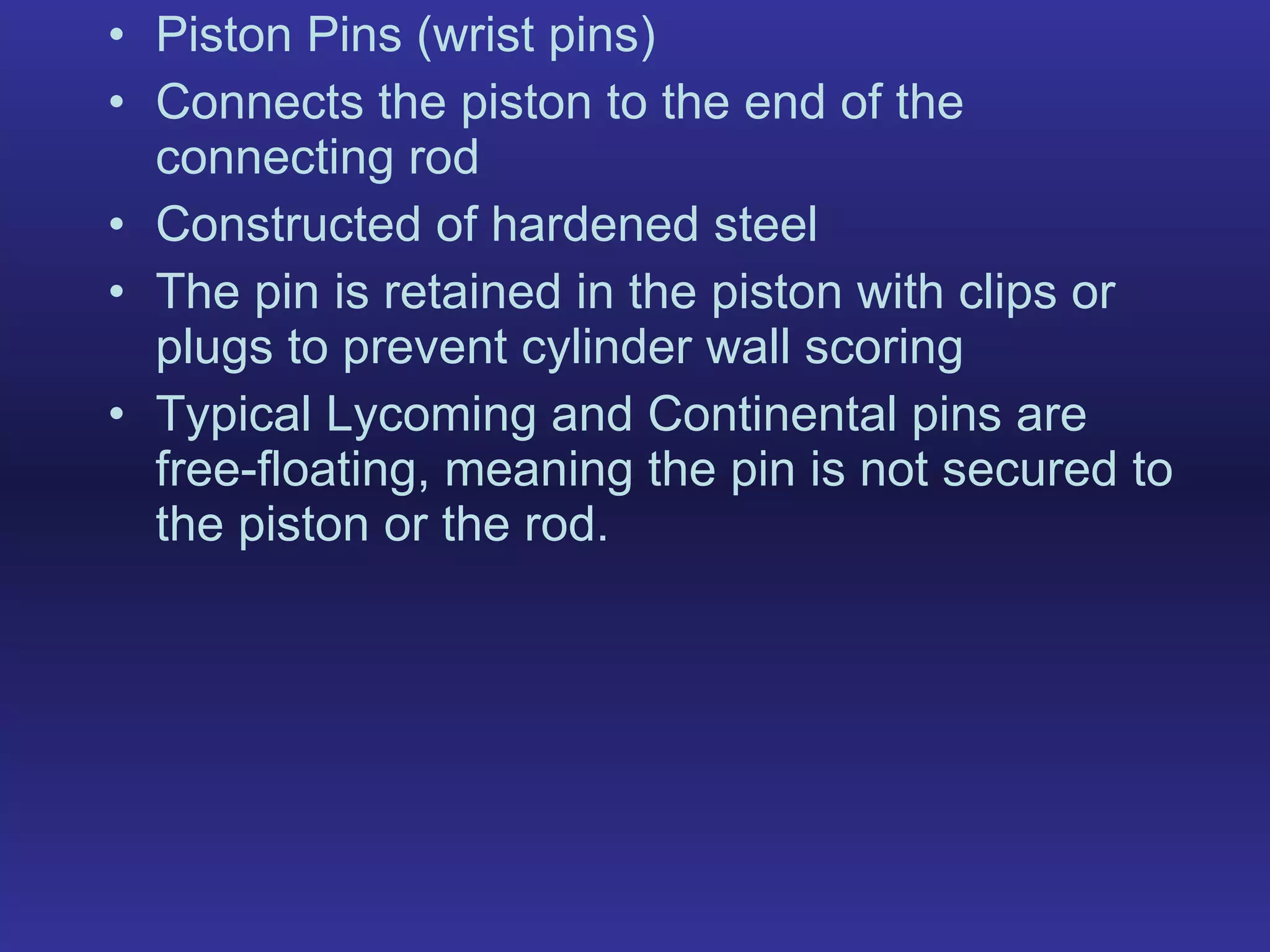 Piston Pins (wrist pins) Connects the piston to the end of the connecting rod Constructed of hardened steel The pin is retained in the piston with clips or plugs to prevent cylinder wall scoring Typical Lycoming and Continental pins are free-floating, meaning the pin is not secured to the piston or the rod. 