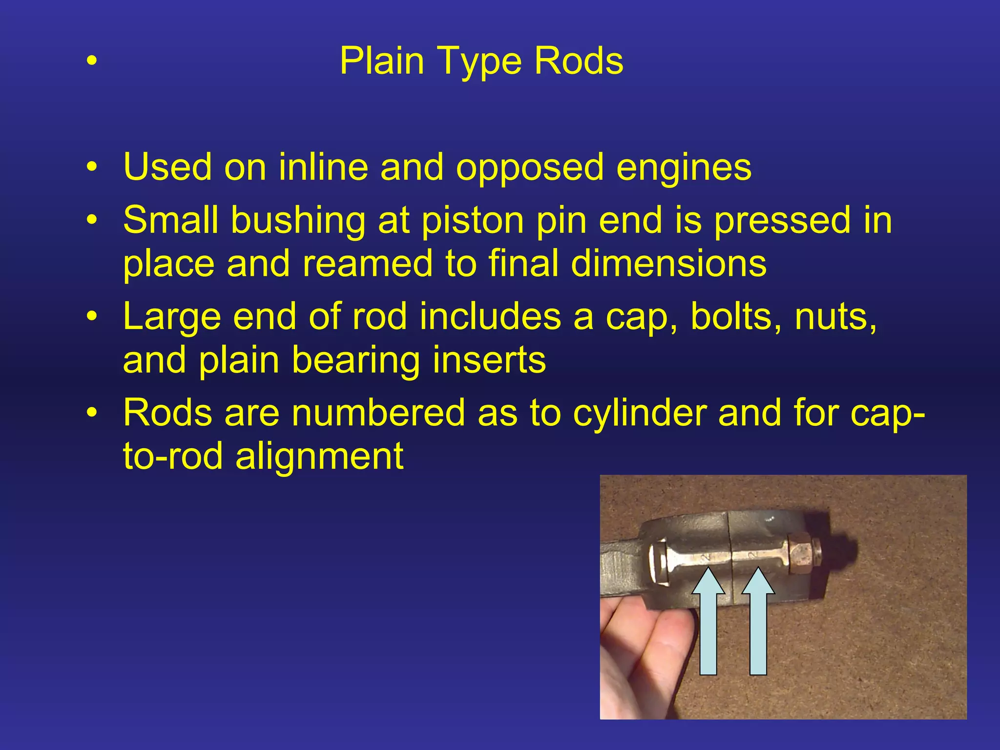 Plain Type Rods Used on inline and opposed engines Small bushing at piston pin end is pressed in place and reamed to final dimensions Large end of rod includes a cap, bolts, nuts, and plain bearing inserts Rods are numbered as to cylinder and for cap-to-rod alignment 