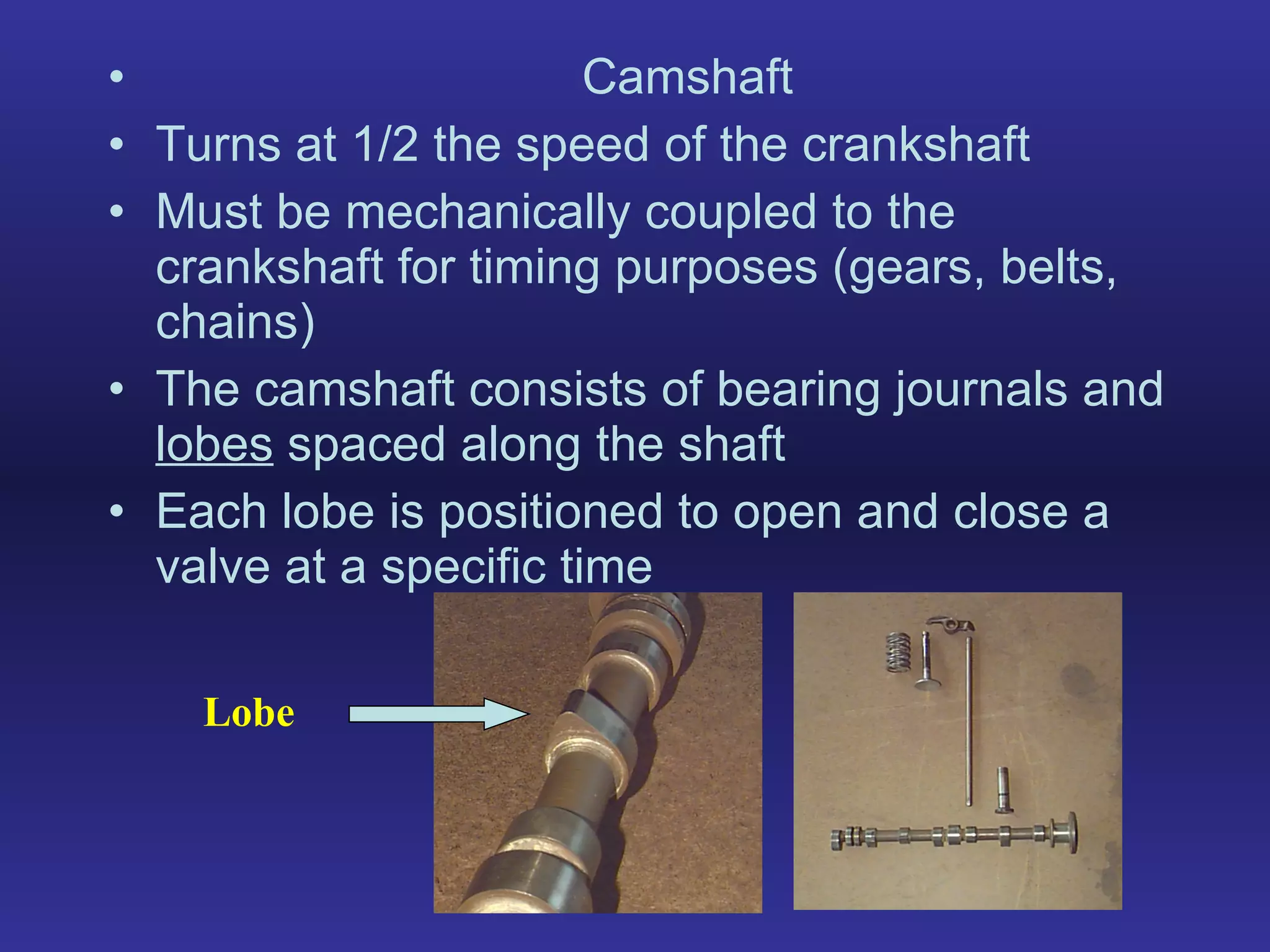 Camshaft Turns at 1/2 the speed of the crankshaft Must be mechanically coupled to the crankshaft for timing purposes (gears, belts, chains) The camshaft consists of bearing journals and  lobes  spaced along the shaft Each lobe is positioned to open and close a valve at a specific time Lobe 