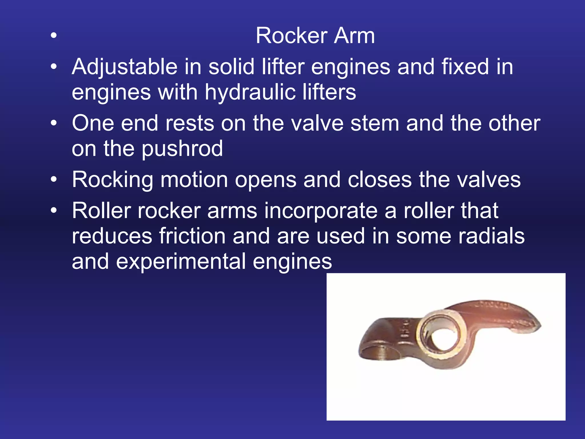 Rocker Arm Adjustable in solid lifter engines and fixed in engines with hydraulic lifters One end rests on the valve stem and the other on the pushrod Rocking motion opens and closes the valves Roller rocker arms incorporate a roller that reduces friction and are used in some radials and experimental engines 