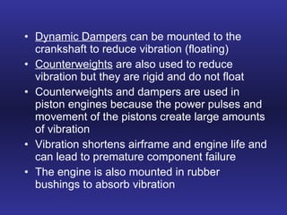 Dynamic Dampers  can be mounted to the crankshaft to reduce vibration (floating) Counterweights  are also used to reduce vibration but they are rigid and do not float Counterweights and dampers are used in piston engines because the power pulses and movement of the pistons create large amounts of vibration Vibration shortens airframe and engine life and can lead to premature component failure The engine is also mounted in rubber bushings to absorb vibration 