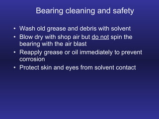 Bearing cleaning and safety Wash old grease and debris with solvent Blow dry with shop air but  do not  spin the bearing with the air blast Reapply grease or oil immediately to prevent corrosion Protect skin and eyes from solvent contact 