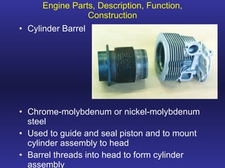 Engine Parts, Description, Function, Construction Cylinder Barrel Chrome-molybdenum or nickel-molybdenum steel Used to guide and seal piston and to mount cylinder assembly to head Barrel threads into head to form cylinder assembly 