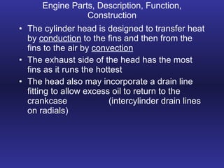 Engine Parts, Description, Function, Construction The cylinder head is designed to transfer heat by  conduction  to the fins and then from the fins to the air by  convection The exhaust side of the head has the most fins as it runs the hottest The head also may incorporate a drain line fitting to allow excess oil to return to the crankcase (intercylinder drain lines on radials) 