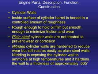 Engine Parts, Description, Function, Construction Cylinder Walls Inside surface of cylinder barrel is honed to a controlled amount of roughness Rough enough to hold oil film but smooth enough to minimize friction and wear Plain steel  cylinder walls are not treated to prevent wear or corrosion Nitrided  cylinder walls are hardened to reduce wear but still rust as easily as plain steel walls. Nitriding is exposing the cylinder wall to ammonia at high temperatures and it hardens the wall to a thickness of approximately .005” 