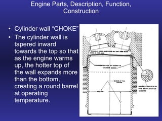Engine Parts, Description, Function, Construction Cylinder wall “CHOKE” The cylinder wall is tapered inward towards the top so that as the engine warms up, the hotter top of the wall expands more than the bottom, creating a round barrel at operating temperature. 