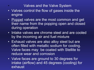 Valves and the Valve System Valves control the flow of gases inside the engine Poppet  valves are the most common and get their name from the popping open and closed during operation Intake valves are chrome steel and are cooled by the incoming air and fuel mixture Exhaust valves are also alloy steel but are often filled with metallic sodium for cooling.  Valve faces may  be coated with Stellite to reduce wear and corrosion Valve faces are ground to 30 degrees for intake (airflow) and 45 degrees (cooling) for exhaust 