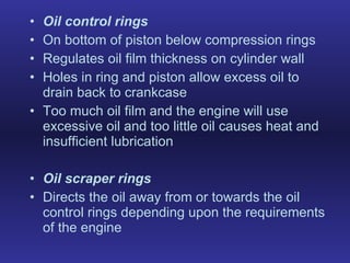 Oil control rings On bottom of piston below compression rings  Regulates oil film thickness on cylinder wall Holes in ring and piston allow excess oil to drain back to crankcase Too much oil film and the engine will use excessive oil and too little oil causes heat and insufficient lubrication Oil scraper rings Directs the oil away from or towards the oil control rings depending upon the requirements of the engine 