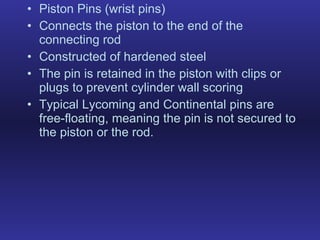 Piston Pins (wrist pins) Connects the piston to the end of the connecting rod Constructed of hardened steel The pin is retained in the piston with clips or plugs to prevent cylinder wall scoring Typical Lycoming and Continental pins are free-floating, meaning the pin is not secured to the piston or the rod. 