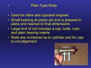 Plain Type Rods Used on inline and opposed engines Small bushing at piston pin end is pressed in place and reamed to final dimensions Large end of rod includes a cap, bolts, nuts, and plain bearing inserts Rods are numbered as to cylinder and for cap-to-rod alignment 