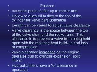 Pushrod transmits push of lifter up to rocker arm Hollow to allow oil to flow to the top of the cylinder for valve part lubrication Length can be varied to adjust  valve clearance Valve clearance is the space between the top of the valve stem and the rocker arm.  This clearance is to prevent a valve from being held open with the resulting heat build-up and loss of compression valve clearance  increases  as the engine operates due to cylinder expansion (solid lifters) Hydraulic lifters have a “0” clearance in operation 