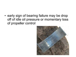 early sign of bearing failure may be drop off of idle oil pressure or momentary loss of propeller control 