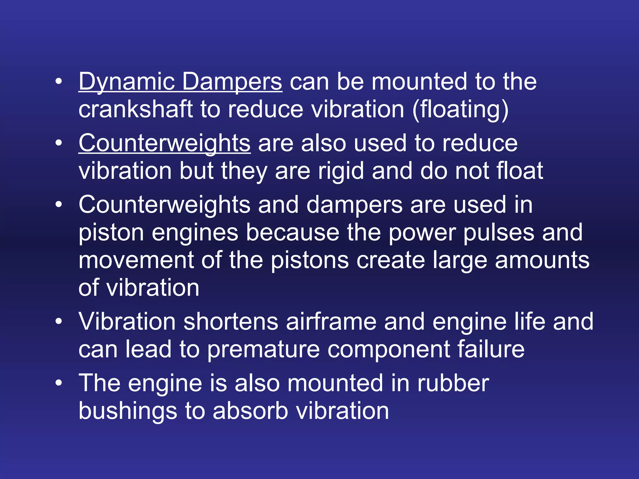 Dynamic Dampers  can be mounted to the crankshaft to reduce vibration (floating) Counterweights  are also used to reduce vibration but they are rigid and do not float Counterweights and dampers are used in piston engines because the power pulses and movement of the pistons create large amounts of vibration Vibration shortens airframe and engine life and can lead to premature component failure The engine is also mounted in rubber bushings to absorb vibration 