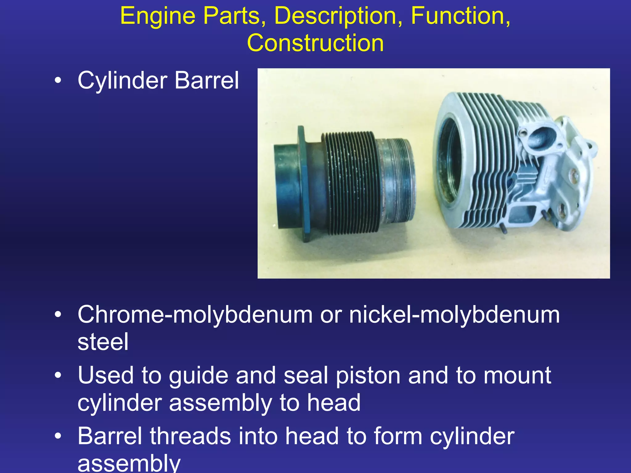 Engine Parts, Description, Function, Construction Cylinder Barrel Chrome-molybdenum or nickel-molybdenum steel Used to guide and seal piston and to mount cylinder assembly to head Barrel threads into head to form cylinder assembly 