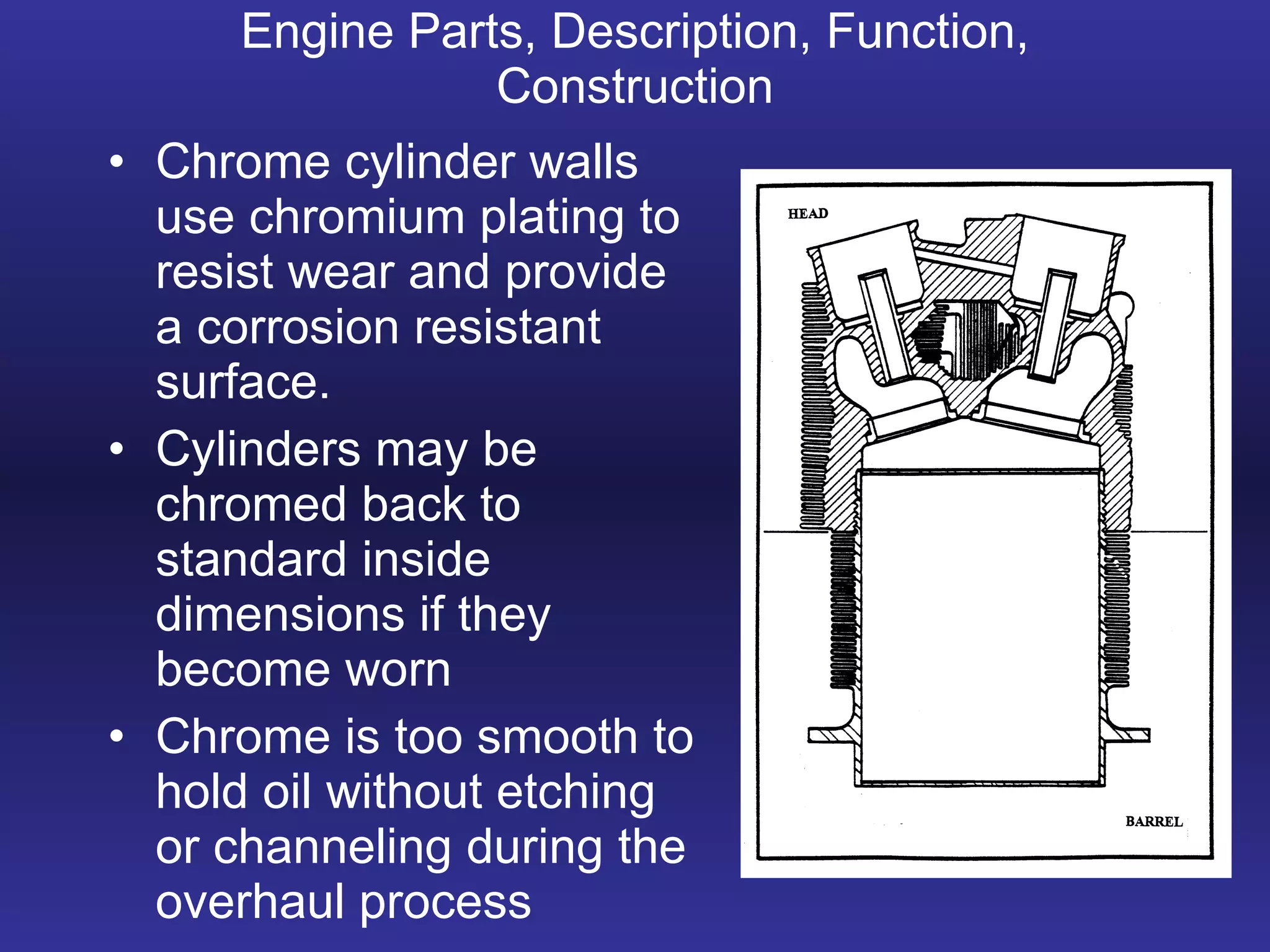Engine Parts, Description, Function, Construction Chrome cylinder walls use chromium plating to resist wear and provide a corrosion resistant surface. Cylinders may be chromed back to standard inside dimensions if they become worn Chrome is too smooth to hold oil without etching or channeling during the overhaul process 