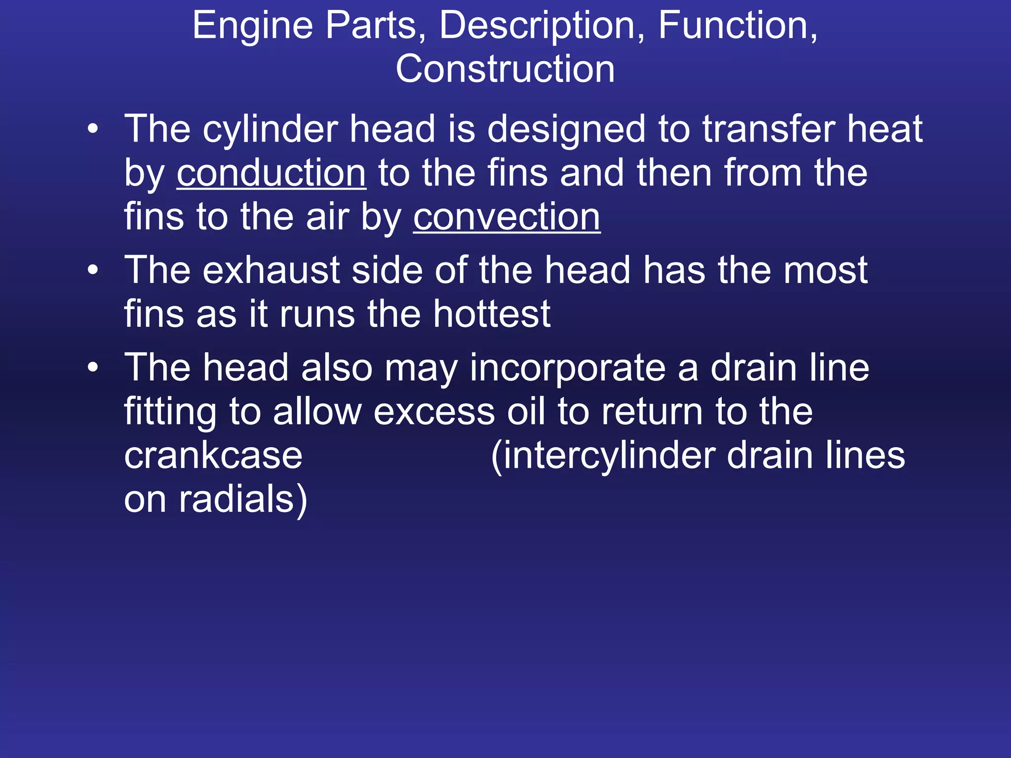 Engine Parts, Description, Function, Construction The cylinder head is designed to transfer heat by  conduction  to the fins and then from the fins to the air by  convection The exhaust side of the head has the most fins as it runs the hottest The head also may incorporate a drain line fitting to allow excess oil to return to the crankcase (intercylinder drain lines on radials) 
