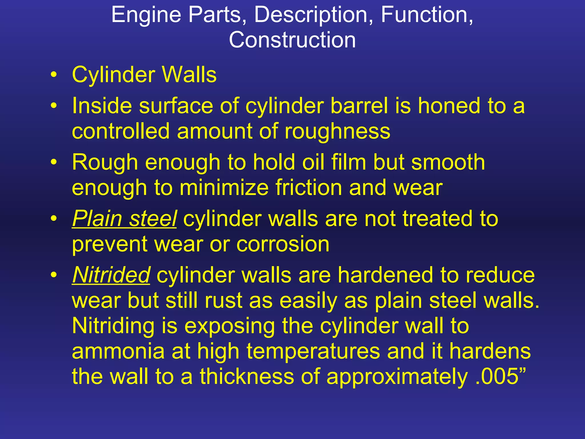 Engine Parts, Description, Function, Construction Cylinder Walls Inside surface of cylinder barrel is honed to a controlled amount of roughness Rough enough to hold oil film but smooth enough to minimize friction and wear Plain steel  cylinder walls are not treated to prevent wear or corrosion Nitrided  cylinder walls are hardened to reduce wear but still rust as easily as plain steel walls. Nitriding is exposing the cylinder wall to ammonia at high temperatures and it hardens the wall to a thickness of approximately .005” 