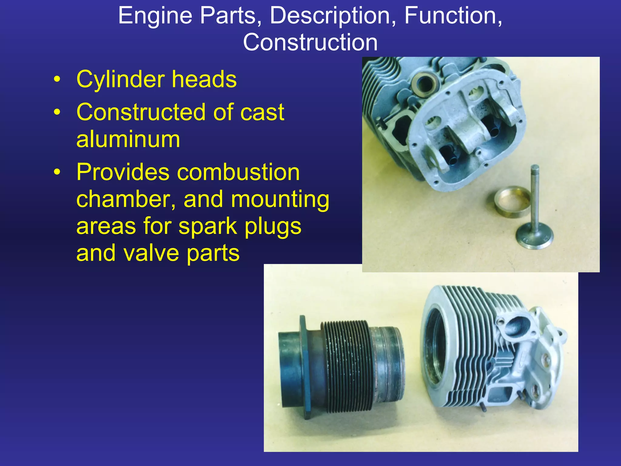 Engine Parts, Description, Function, Construction Cylinder heads Constructed of cast aluminum Provides combustion chamber, and mounting areas for spark plugs and valve parts    
