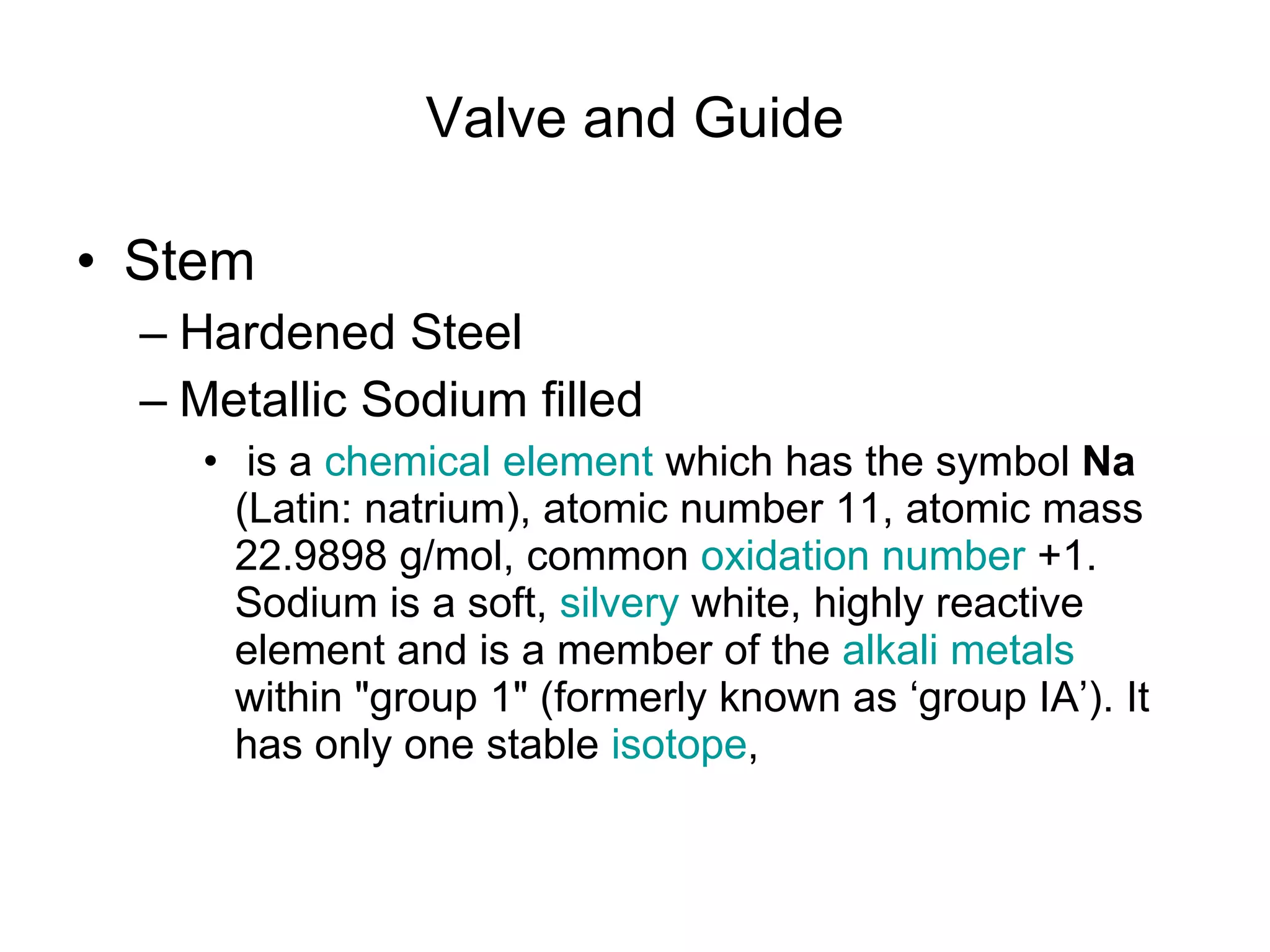 Valve and Guide Stem Hardened Steel Metallic Sodium filled  is a  chemical element  which has the symbol  Na  (Latin: natrium), atomic number 11, atomic mass 22.9898 g/mol, common  oxidation number  +1. Sodium is a soft,  silvery  white, highly reactive element and is a member of the  alkali metals  within &quot;group 1&quot; (formerly known as ‘group IA’). It has only one stable  isotope ,  