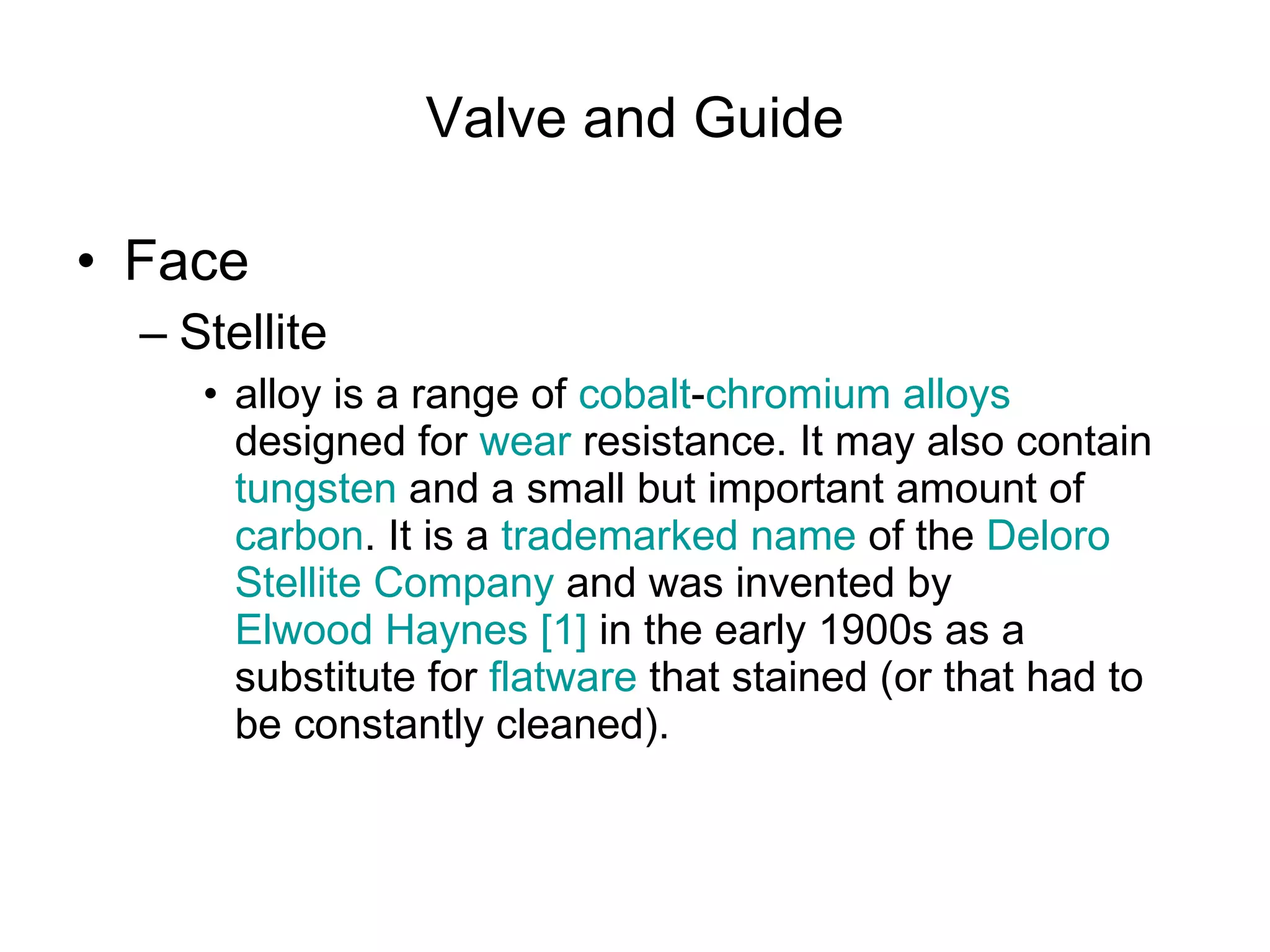 Valve and Guide Face Stellite  alloy is a range of  cobalt - chromium   alloys  designed for  wear  resistance. It may also contain  tungsten  and a small but important amount of  carbon . It is a  trademarked   name  of the  Deloro   Stellite  Company  and was invented by  Elwood Haynes   [1]  in the early 1900s as a substitute for  flatware  that stained (or that had to be constantly cleaned).  