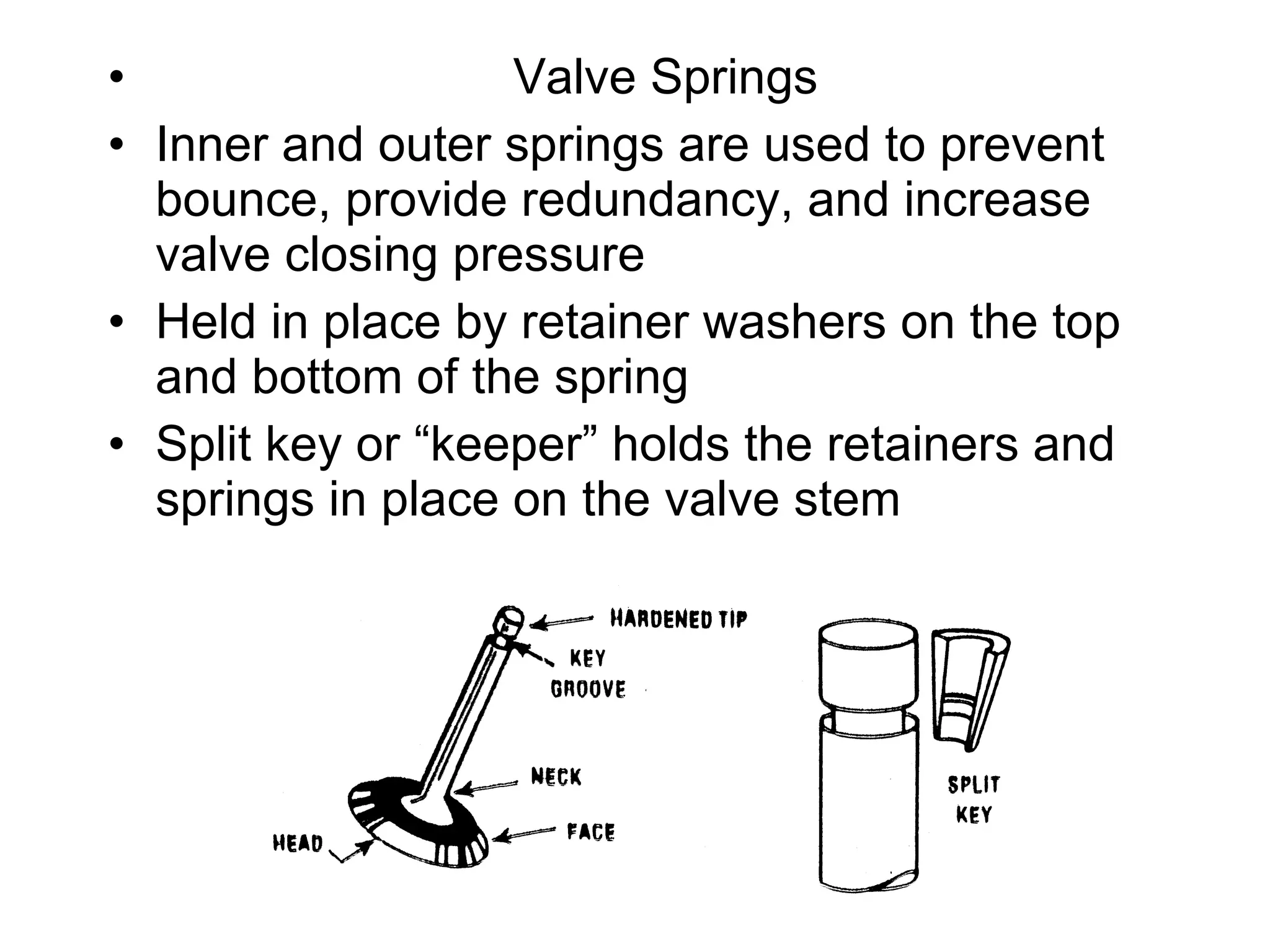 Valve Springs Inner and outer springs are used to prevent bounce, provide redundancy, and increase valve closing pressure Held in place by retainer washers on the top and bottom of the spring Split key or “keeper” holds the retainers and springs in place on the valve stem 