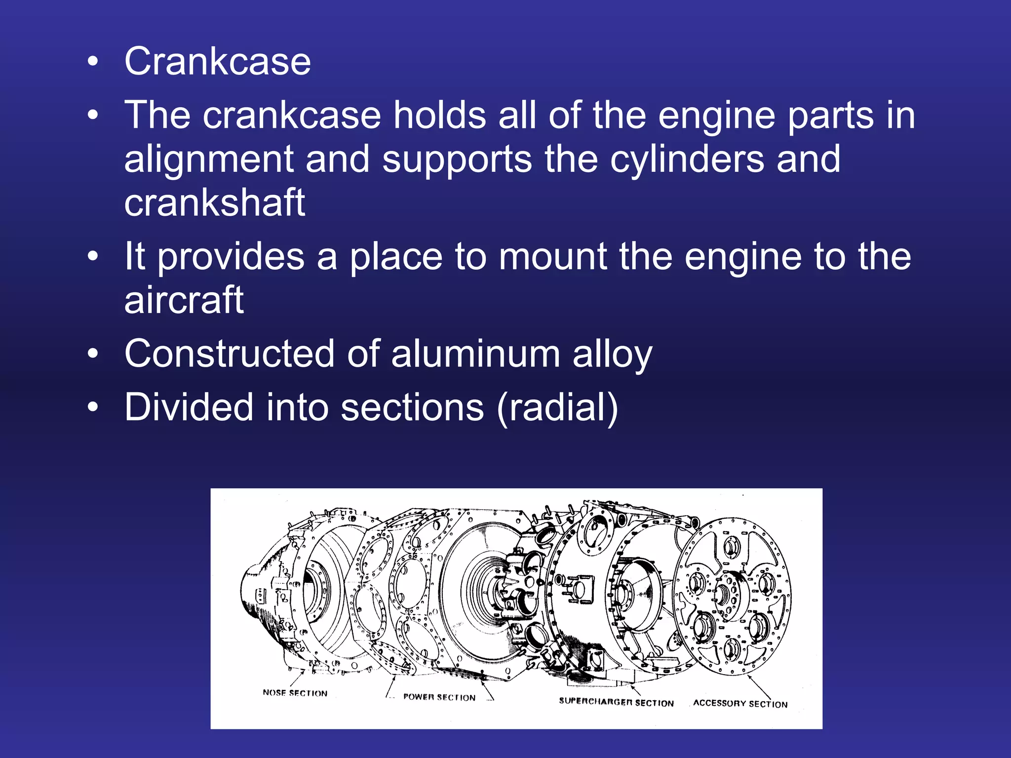 Crankcase The crankcase holds all of the engine parts in alignment and supports the cylinders and crankshaft It provides a place to mount the engine to the aircraft Constructed of aluminum alloy Divided into sections (radial) 