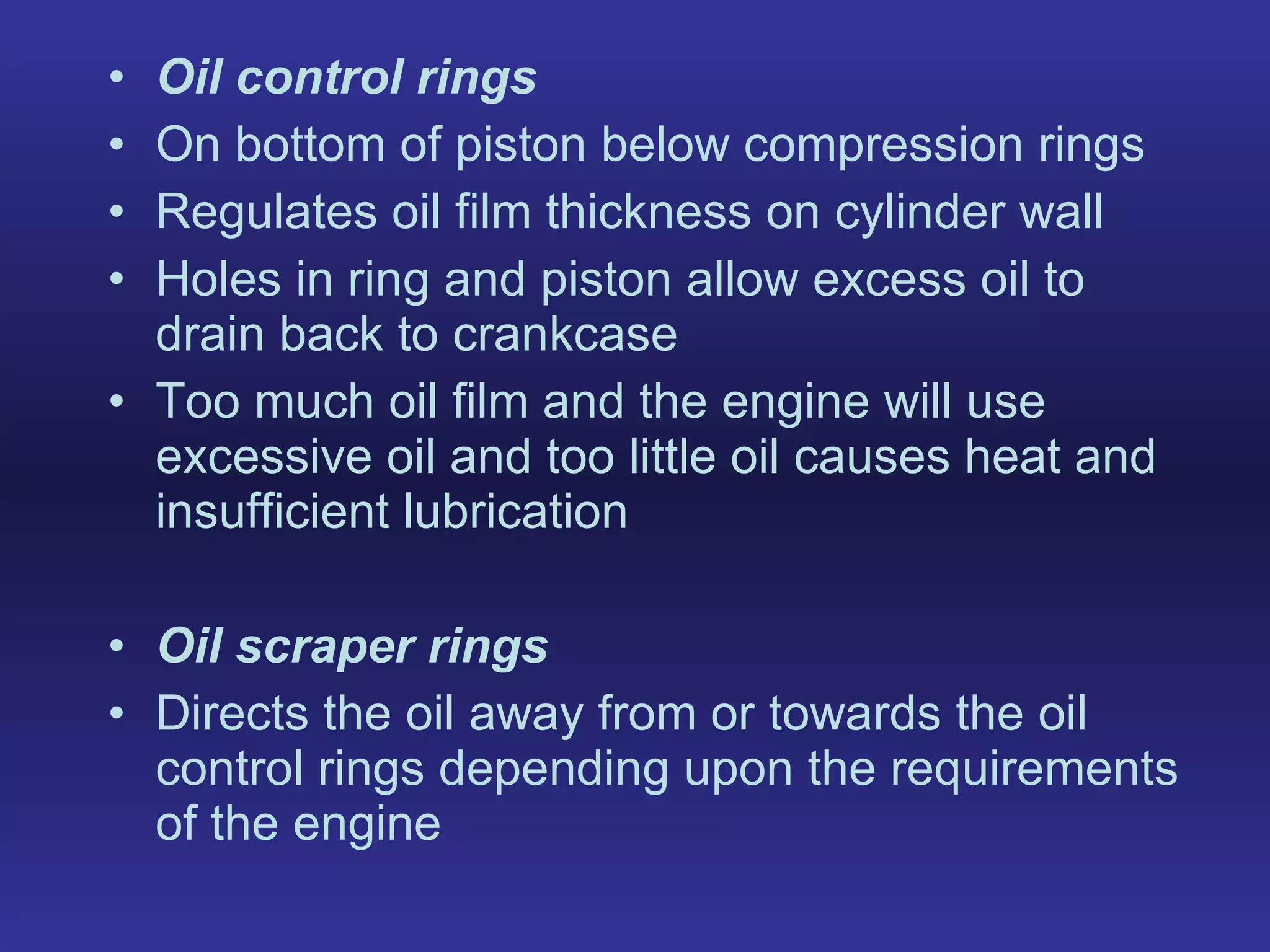 Oil control rings On bottom of piston below compression rings  Regulates oil film thickness on cylinder wall Holes in ring and piston allow excess oil to drain back to crankcase Too much oil film and the engine will use excessive oil and too little oil causes heat and insufficient lubrication Oil scraper rings Directs the oil away from or towards the oil control rings depending upon the requirements of the engine 