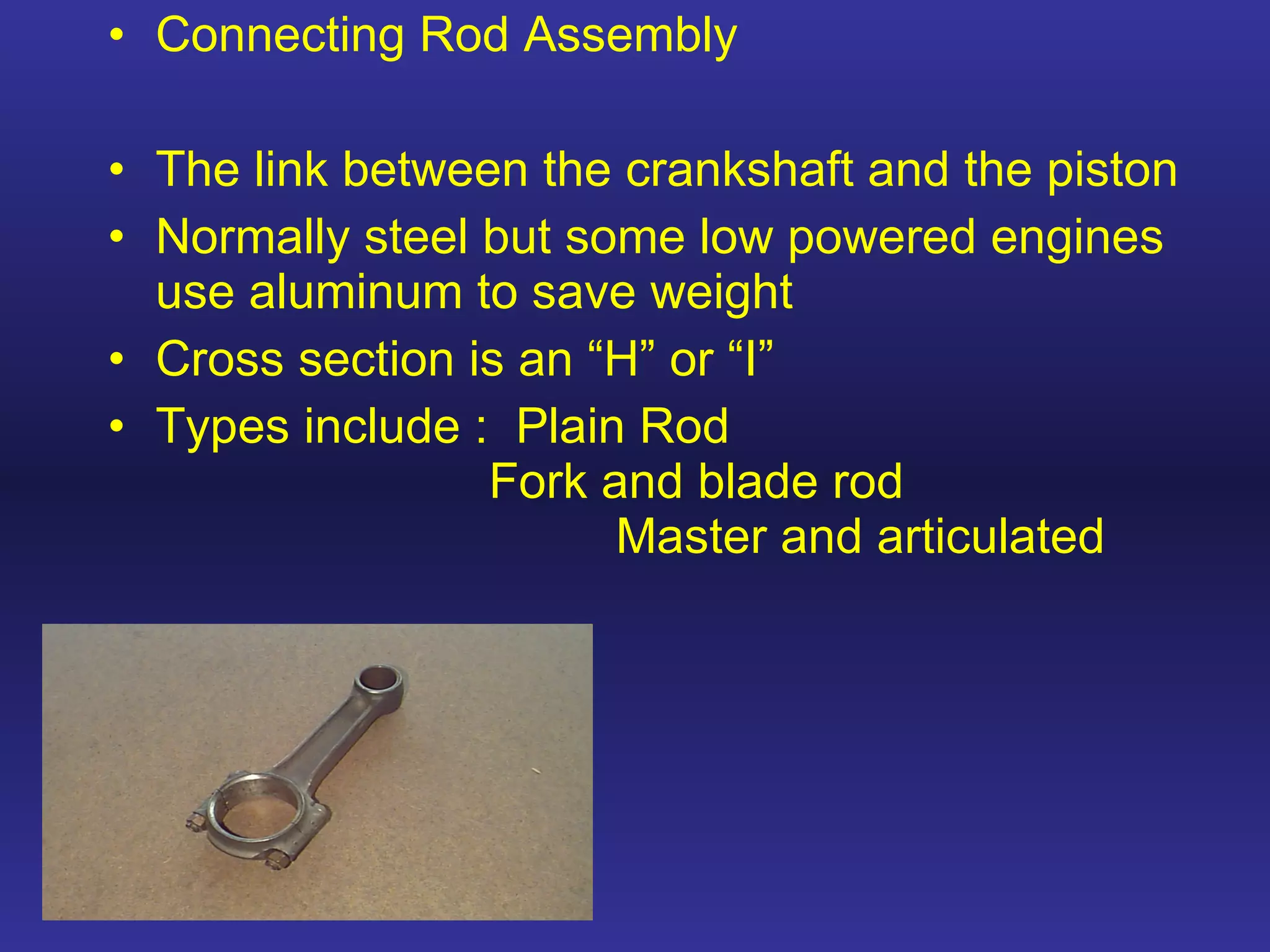 Connecting Rod Assembly The link between the crankshaft and the piston Normally steel but some low powered engines use aluminum to save weight Cross section is an “H” or “I” Types include :  Plain Rod Fork and blade rod Master and articulated 